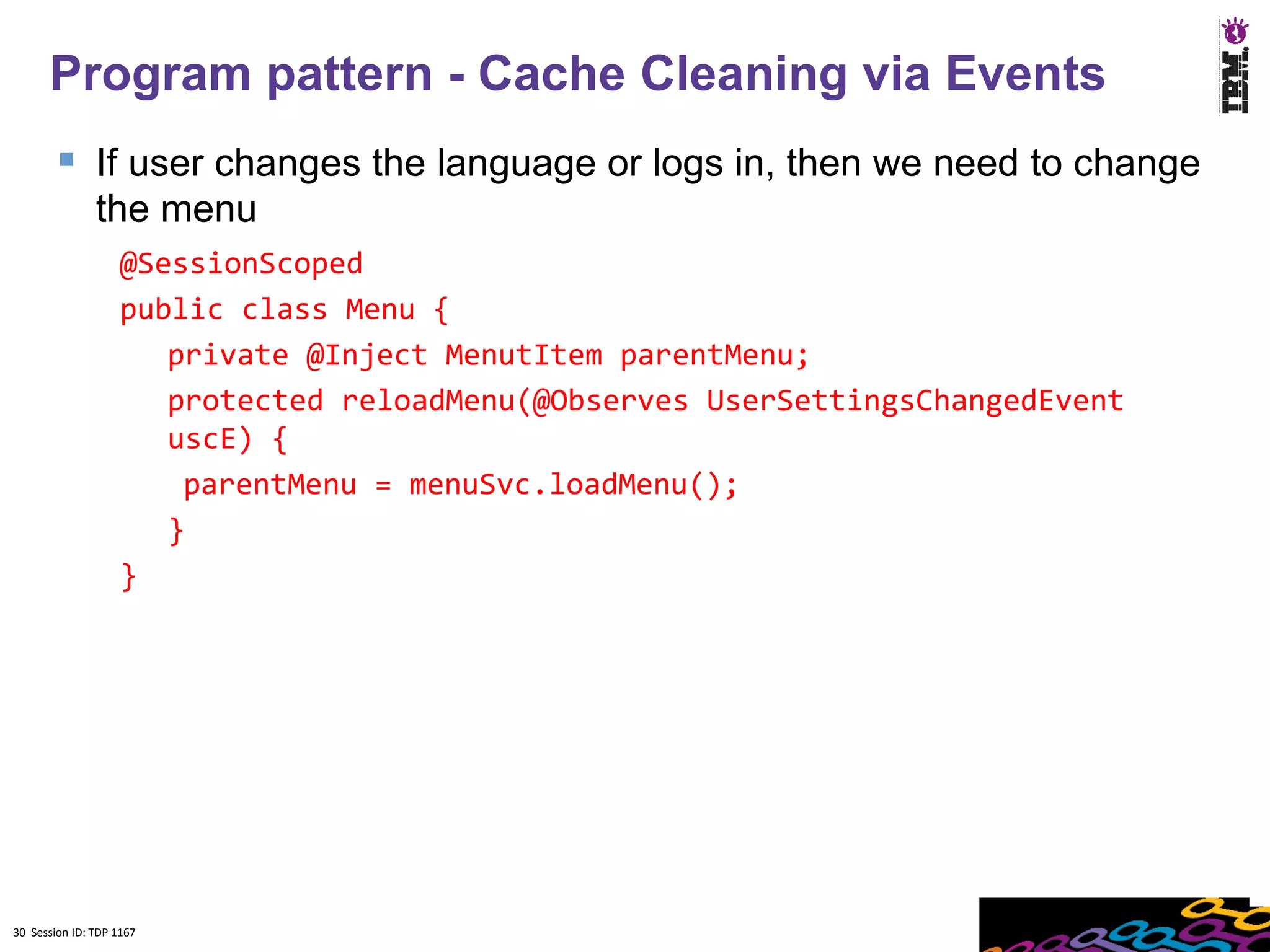 Program pattern - Cache Cleaning via Events
         If user changes the language or logs in, then we need to change
               the menu
                    @SessionScoped
                    public class Menu {
                       private @Inject MenutItem parentMenu;
                       protected reloadMenu(@Observes UserSettingsChangedEvent
                       uscE) {
                        parentMenu = menuSvc.loadMenu();
                       }
                    }




30 Session ID: TDP 1167
 