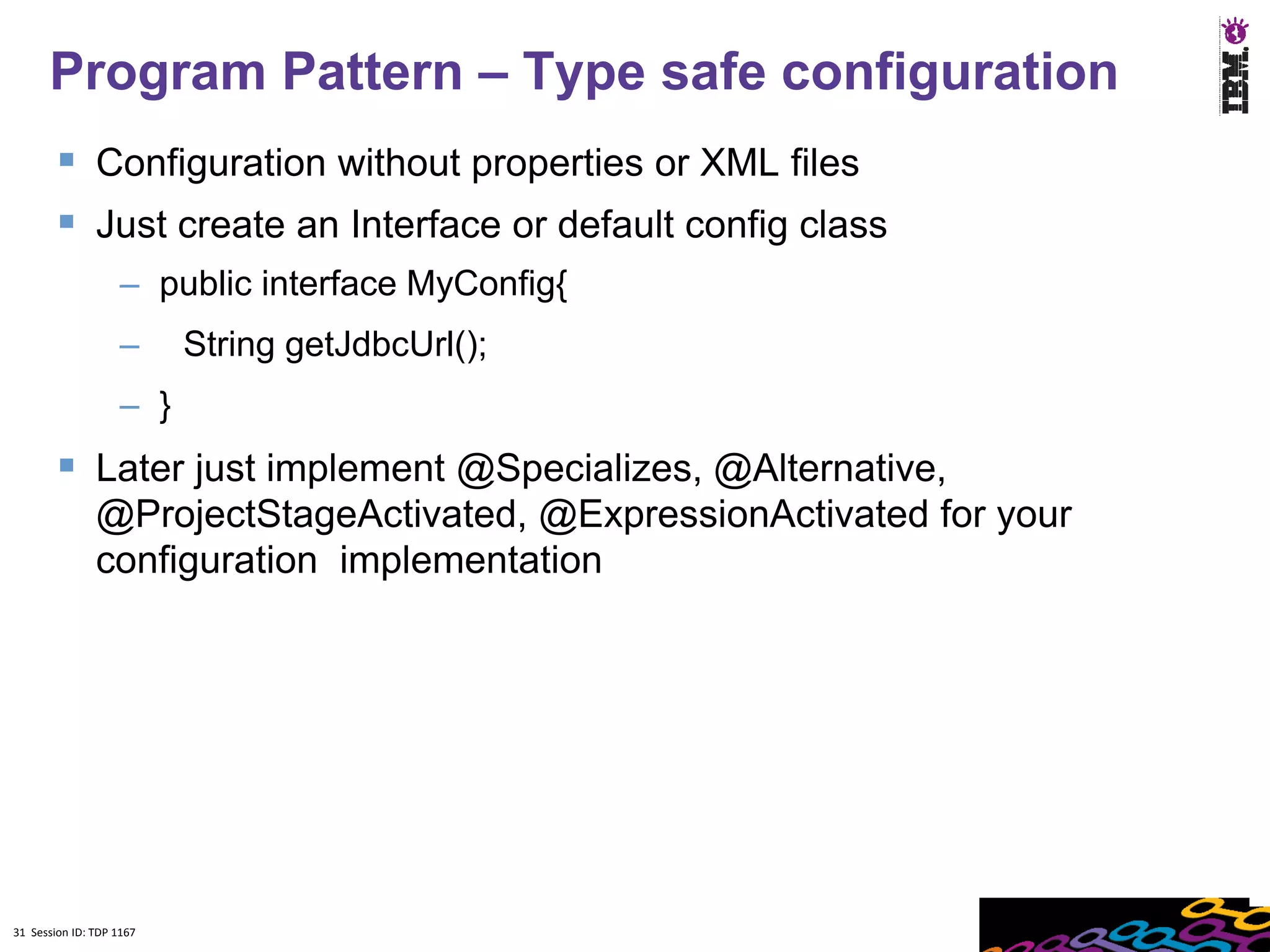Program Pattern – Type safe configuration
         Configuration without properties or XML files
         Just create an Interface or default config class
                    – public interface MyConfig{
                    –     String getJdbcUrl();
                    – }
         Later just implement @Specializes, @Alternative,
               @ProjectStageActivated, @ExpressionActivated for your
               configuration implementation




31 Session ID: TDP 1167
 
