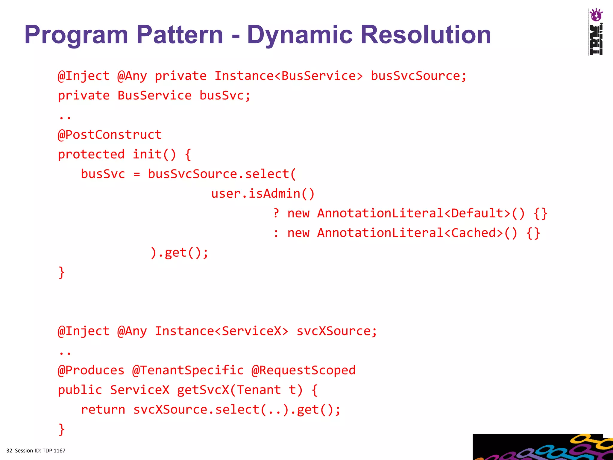 Program Pattern - Dynamic Resolution
                    @Inject @Any private Instance<BusService> busSvcSource;
                    private BusService busSvc;
                    ..
                    @PostConstruct
                    protected init() {
                       busSvc = busSvcSource.select(
                                         user.isAdmin()
                                                 ? new AnnotationLiteral<Default>() {}
                                                 : new AnnotationLiteral<Cached>() {}
                                ).get();
                    }



                    @Inject @Any Instance<ServiceX> svcXSource;
                    ..
                    @Produces @TenantSpecific @RequestScoped
                    public ServiceX getSvcX(Tenant t) {
                       return svcXSource.select(..).get();
                    }
32 Session ID: TDP 1167
 