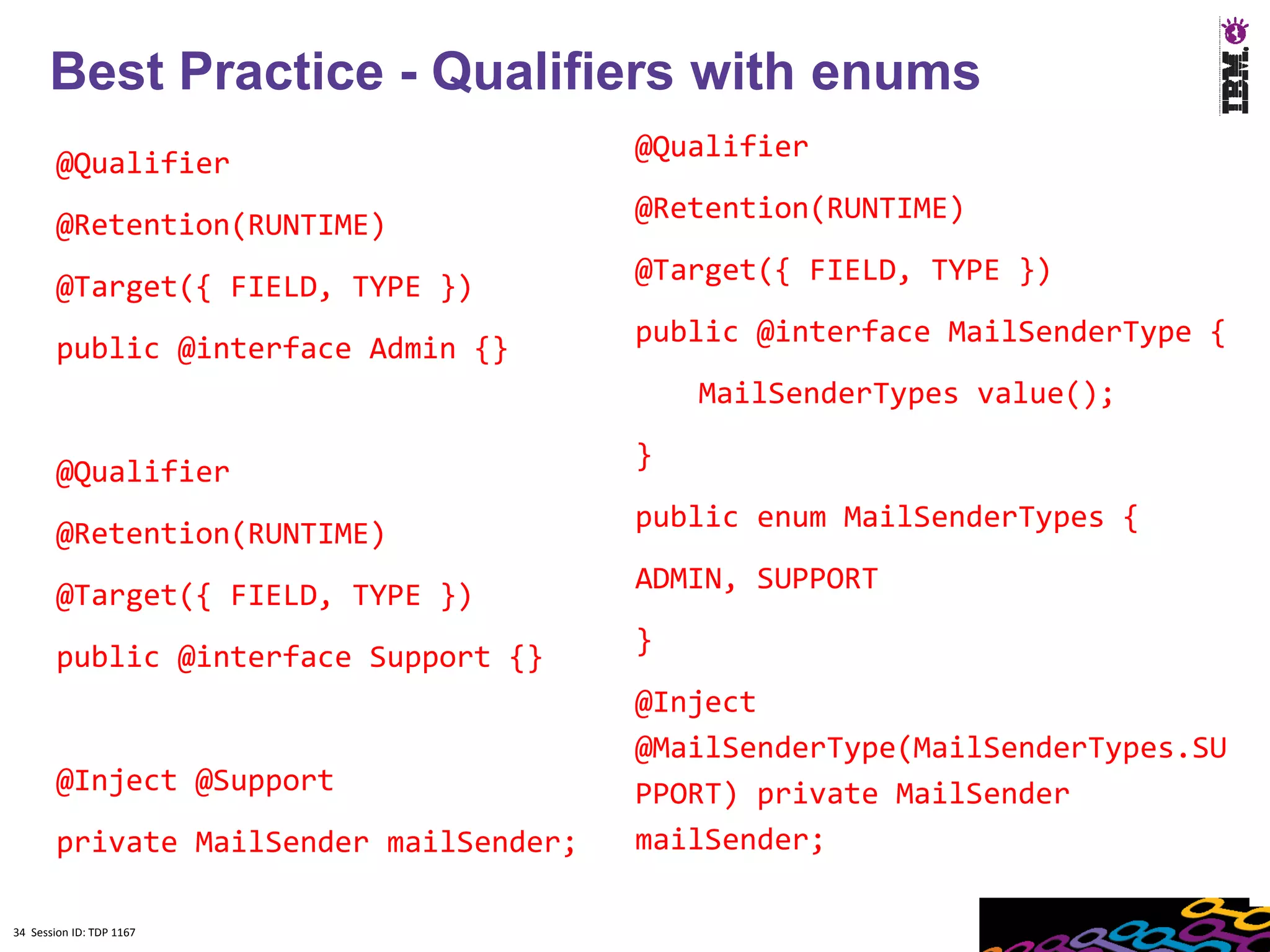 Best Practice - Qualifiers with enums
                                         @Qualifier
        @Qualifier
                                         @Retention(RUNTIME)
        @Retention(RUNTIME)
                                         @Target({ FIELD, TYPE })
        @Target({ FIELD, TYPE })
                                         public @interface MailSenderType {
        public @interface Admin {}
                                             MailSenderTypes value();
                                         }
        @Qualifier
                                         public enum MailSenderTypes {
        @Retention(RUNTIME)
                                         ADMIN, SUPPORT
        @Target({ FIELD, TYPE })
                                         }
        public @interface Support {}
                                         @Inject
                                         @MailSenderType(MailSenderTypes.SU
        @Inject @Support                 PPORT) private MailSender
        private MailSender mailSender;   mailSender;

34 Session ID: TDP 1167
 