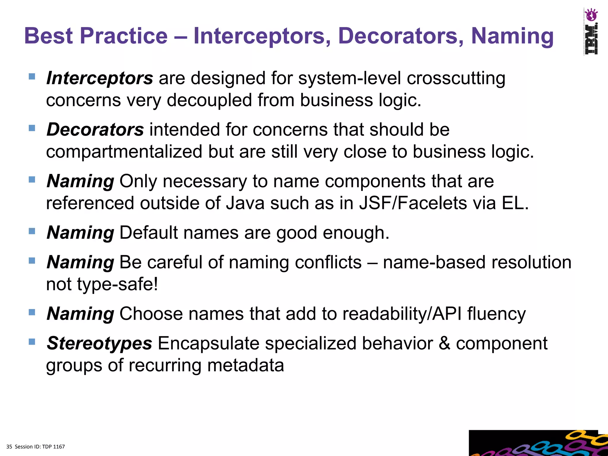 Best Practice – Interceptors, Decorators, Naming
         Interceptors are designed for system-level crosscutting
               concerns very decoupled from business logic.
         Decorators intended for concerns that should be
               compartmentalized but are still very close to business logic.
         Naming Only necessary to name components that are
               referenced outside of Java such as in JSF/Facelets via EL.
         Naming Default names are good enough.
         Naming Be careful of naming conflicts – name-based resolution
               not type-safe!
         Naming Choose names that add to readability/API fluency
         Stereotypes Encapsulate specialized behavior & component
               groups of recurring metadata



35 Session ID: TDP 1167
 