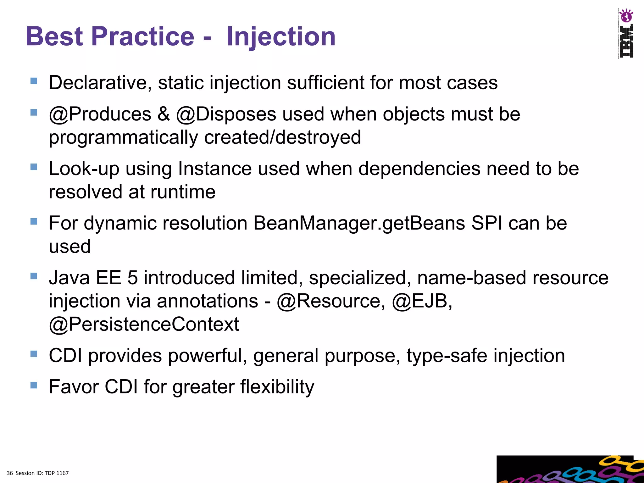 Best Practice - Injection
         Declarative, static injection sufficient for most cases
         @Produces & @Disposes used when objects must be
               programmatically created/destroyed
         Look-up using Instance used when dependencies need to be
               resolved at runtime
         For dynamic resolution BeanManager.getBeans SPI can be
               used
         Java EE 5 introduced limited, specialized, name-based resource
               injection via annotations - @Resource, @EJB,
               @PersistenceContext
         CDI provides powerful, general purpose, type-safe injection
         Favor CDI for greater flexibility


36 Session ID: TDP 1167
 