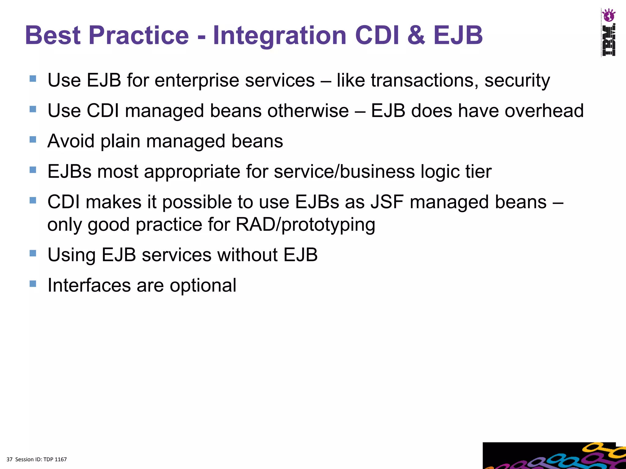 Best Practice - Integration CDI & EJB
              Use EJB for enterprise services – like transactions, security
              Use CDI managed beans otherwise – EJB does have overhead
              Avoid plain managed beans
              EJBs most appropriate for service/business logic tier
              CDI makes it possible to use EJBs as JSF managed beans –
               only good practice for RAD/prototyping
         Using EJB services without EJB
         Interfaces are optional




37 Session ID: TDP 1167
 