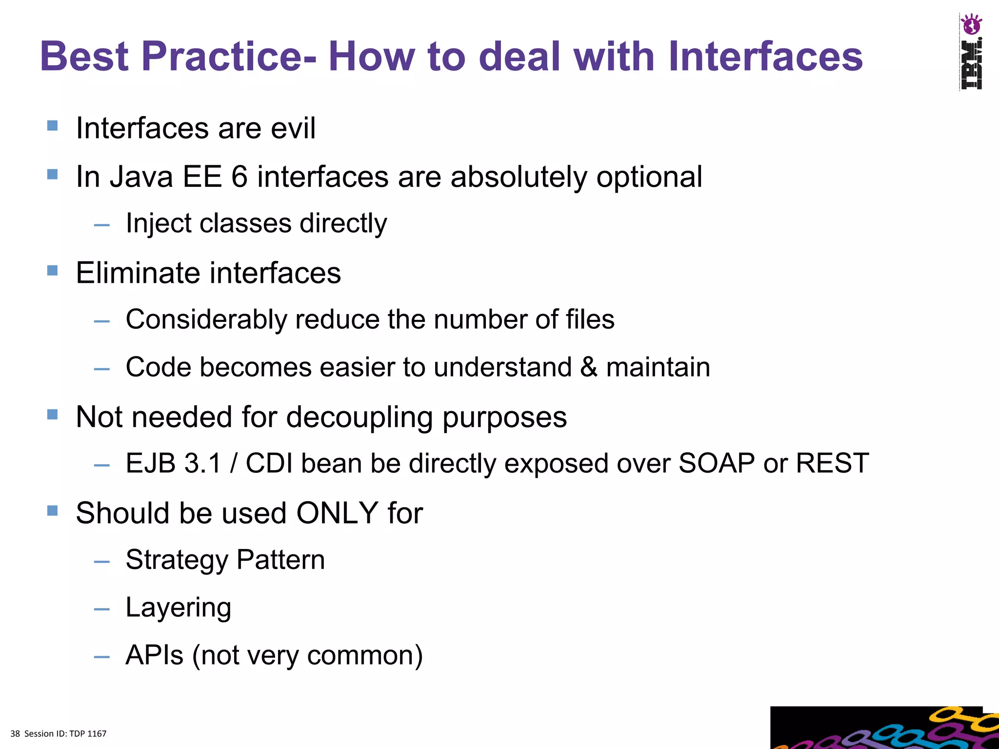 Best Practice- How to deal with Interfaces
         Interfaces are evil
         In Java EE 6 interfaces are absolutely optional
                    – Inject classes directly
         Eliminate interfaces
                    – Considerably reduce the number of files
                    – Code becomes easier to understand & maintain
         Not needed for decoupling purposes
                    – EJB 3.1 / CDI bean be directly exposed over SOAP or REST
         Should be used ONLY for
                    – Strategy Pattern
                    – Layering
                    – APIs (not very common)

38 Session ID: TDP 1167
 