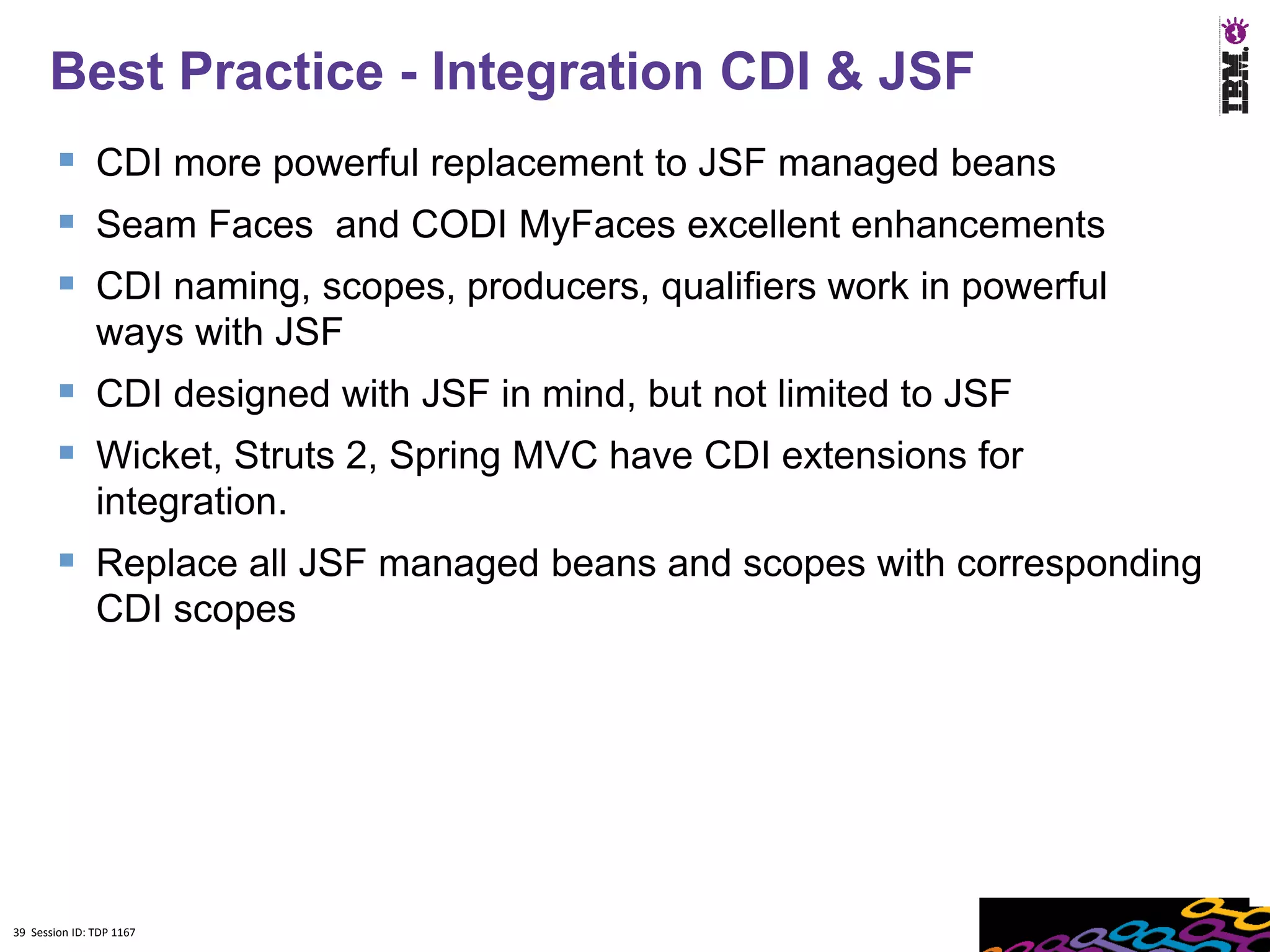 Best Practice - Integration CDI & JSF
         CDI more powerful replacement to JSF managed beans
         Seam Faces and CODI MyFaces excellent enhancements
         CDI naming, scopes, producers, qualifiers work in powerful
               ways with JSF
         CDI designed with JSF in mind, but not limited to JSF
         Wicket, Struts 2, Spring MVC have CDI extensions for
               integration.
         Replace all JSF managed beans and scopes with corresponding
               CDI scopes




39 Session ID: TDP 1167
 