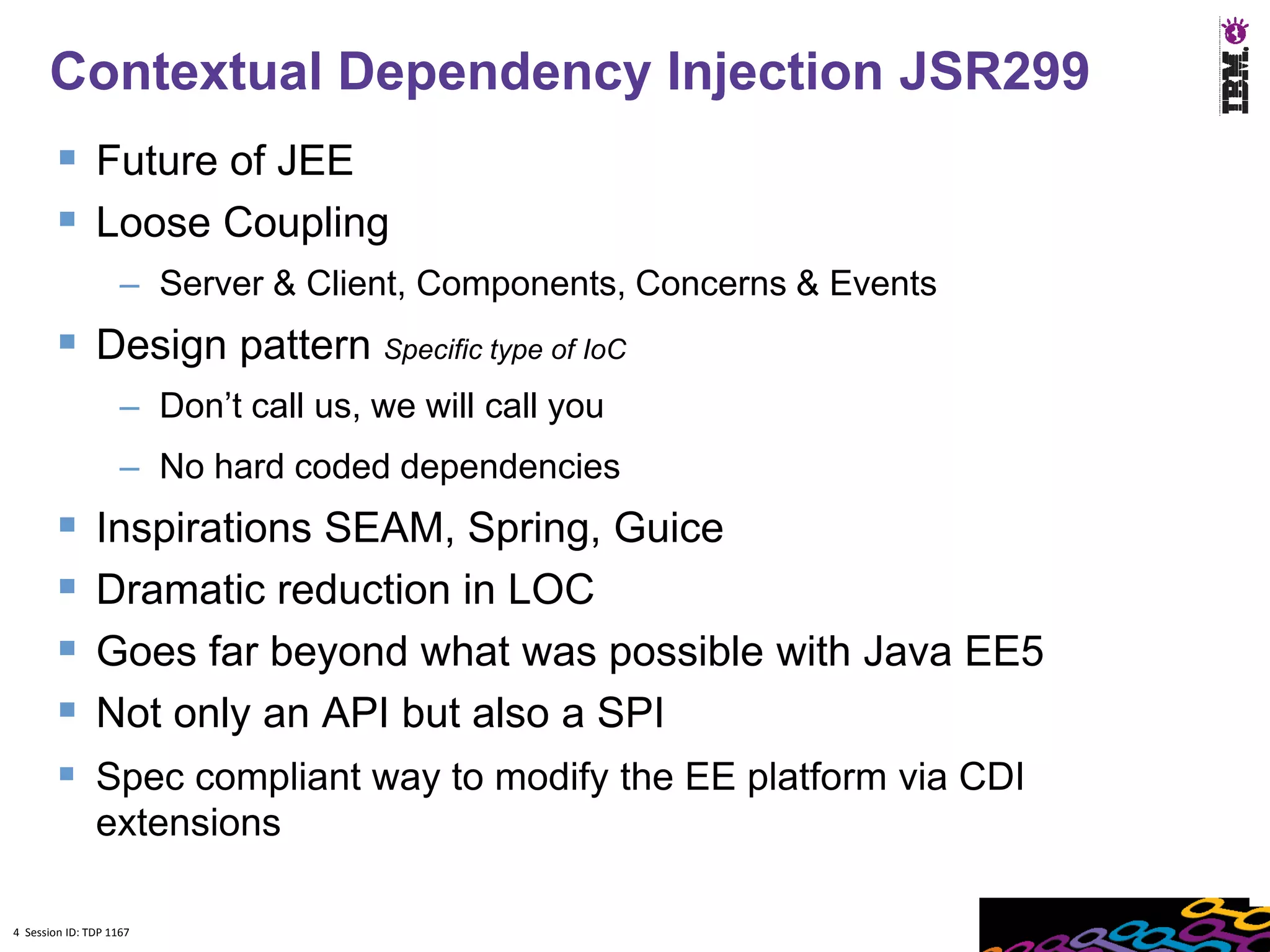 4
      Contextual Dependency Injection JSR299
         Future of JEE
         Loose Coupling
                    – Server & Client, Components, Concerns & Events
         Design pattern Specific type of IoC
                    – Don’t call us, we will call you
                    – No hard coded dependencies
              Inspirations SEAM, Spring, Guice
              Dramatic reduction in LOC
              Goes far beyond what was possible with Java EE5
              Not only an API but also a SPI
         Spec compliant way to modify the EE platform via CDI
               extensions

4 Session ID: TDP 1167
 