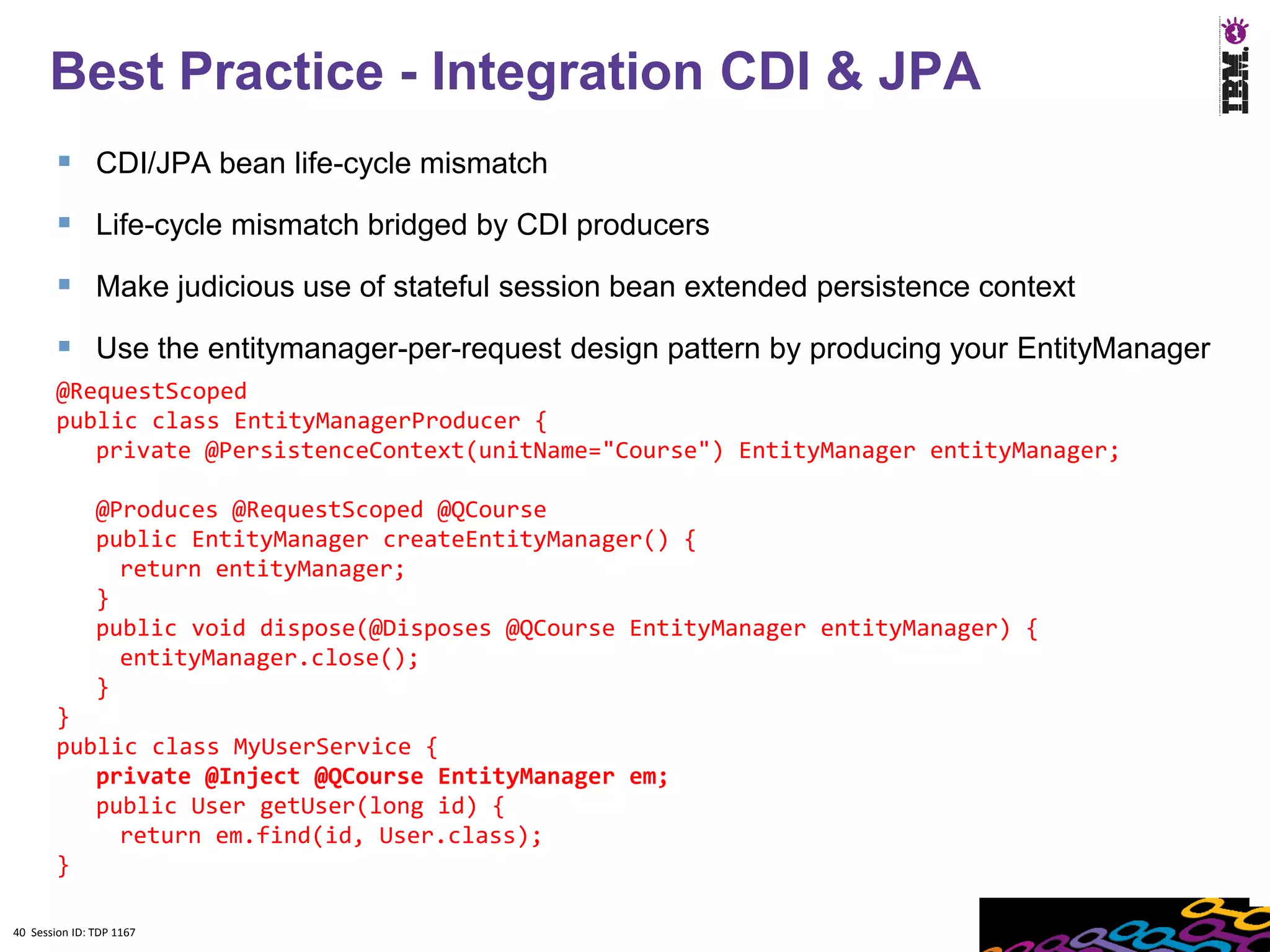 Best Practice - Integration CDI & JPA
         CDI/JPA bean life-cycle mismatch
         Life-cycle mismatch bridged by CDI producers
         Make judicious use of stateful session bean extended persistence context
         Use the entitymanager-per-request design pattern by producing your EntityManager
        @RequestScoped
        public class EntityManagerProducer {
           private @PersistenceContext(unitName="Course") EntityManager entityManager;

               @Produces @RequestScoped @QCourse
               public EntityManager createEntityManager() {
                 return entityManager;
               }
               public void dispose(@Disposes @QCourse EntityManager entityManager) {
                 entityManager.close();
               }
        }
        public class MyUserService {
           private @Inject @QCourse EntityManager em;
           public User getUser(long id) {
             return em.find(id, User.class);
        }

40 Session ID: TDP 1167
 