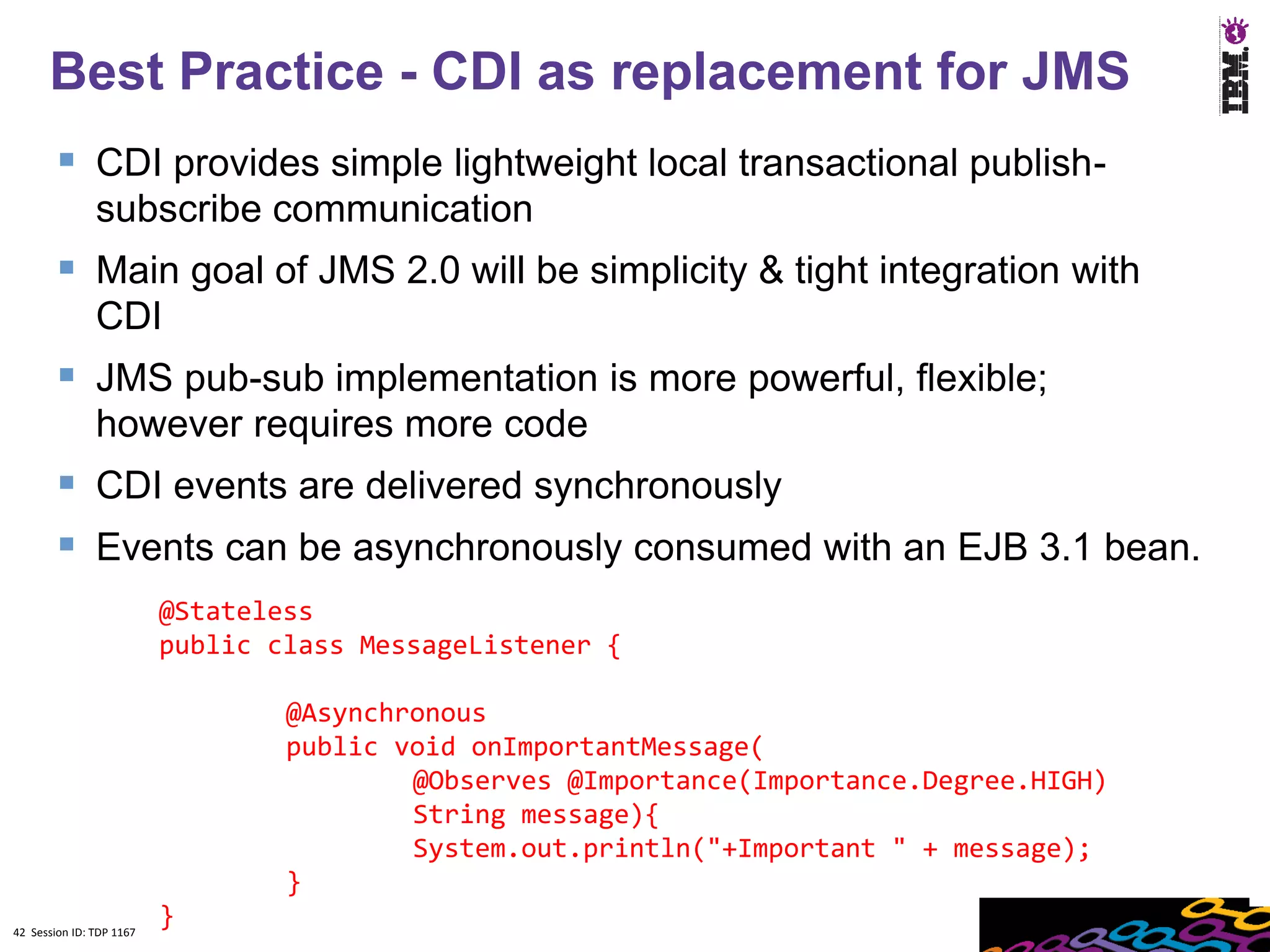 Best Practice - CDI as replacement for JMS
         CDI provides simple lightweight local transactional publish-
               subscribe communication
         Main goal of JMS 2.0 will be simplicity & tight integration with
               CDI
         JMS pub-sub implementation is more powerful, flexible;
               however requires more code
         CDI events are delivered synchronously
         Events can be asynchronously consumed with an EJB 3.1 bean.
                          @Stateless
                          public class MessageListener {

                                  @Asynchronous
                                  public void onImportantMessage(
                                          @Observes @Importance(Importance.Degree.HIGH)
                                          String message){
                                          System.out.println("+Important " + message);
                                  }
42 Session ID: TDP 1167
                          }
 