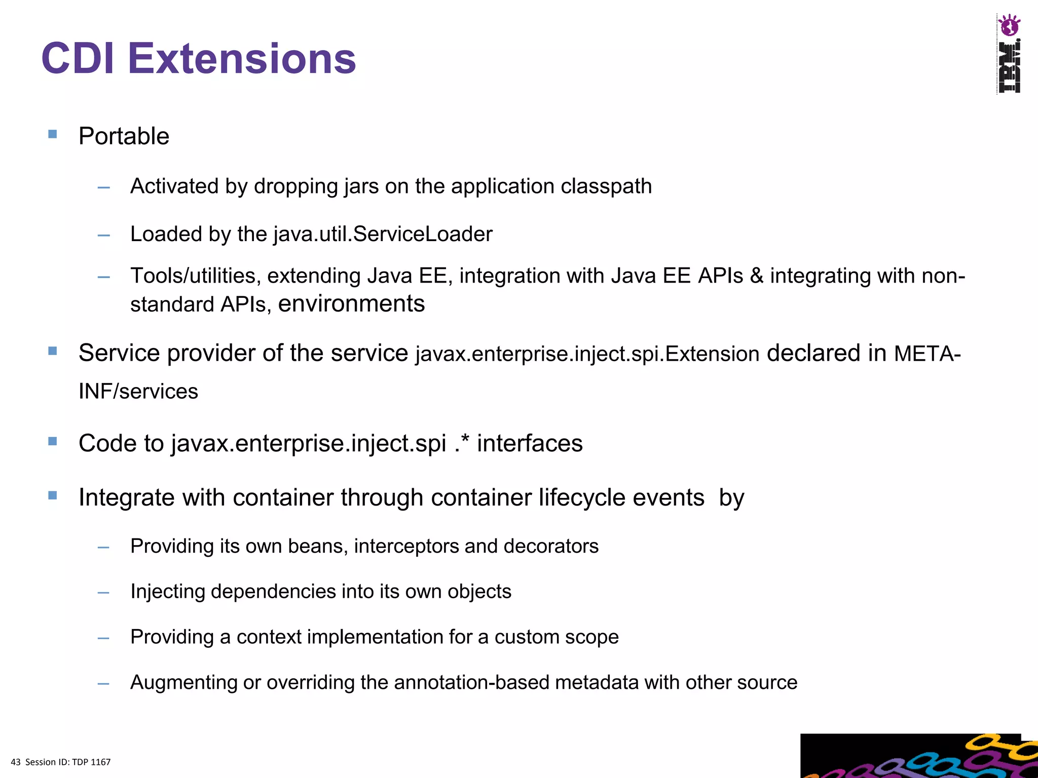 43
      CDI Extensions
         Portable
                    – Activated by dropping jars on the application classpath

                    – Loaded by the java.util.ServiceLoader
                    – Tools/utilities, extending Java EE, integration with Java EE APIs & integrating with non-
                      standard APIs, environments

         Service provider of the service javax.enterprise.inject.spi.Extension declared in META-
               INF/services

         Code to javax.enterprise.inject.spi .* interfaces
         Integrate with container through container lifecycle events by
                    –     Providing its own beans, interceptors and decorators

                    –     Injecting dependencies into its own objects

                    –     Providing a context implementation for a custom scope

                    –     Augmenting or overriding the annotation-based metadata with other source


43 Session ID: TDP 1167
 
