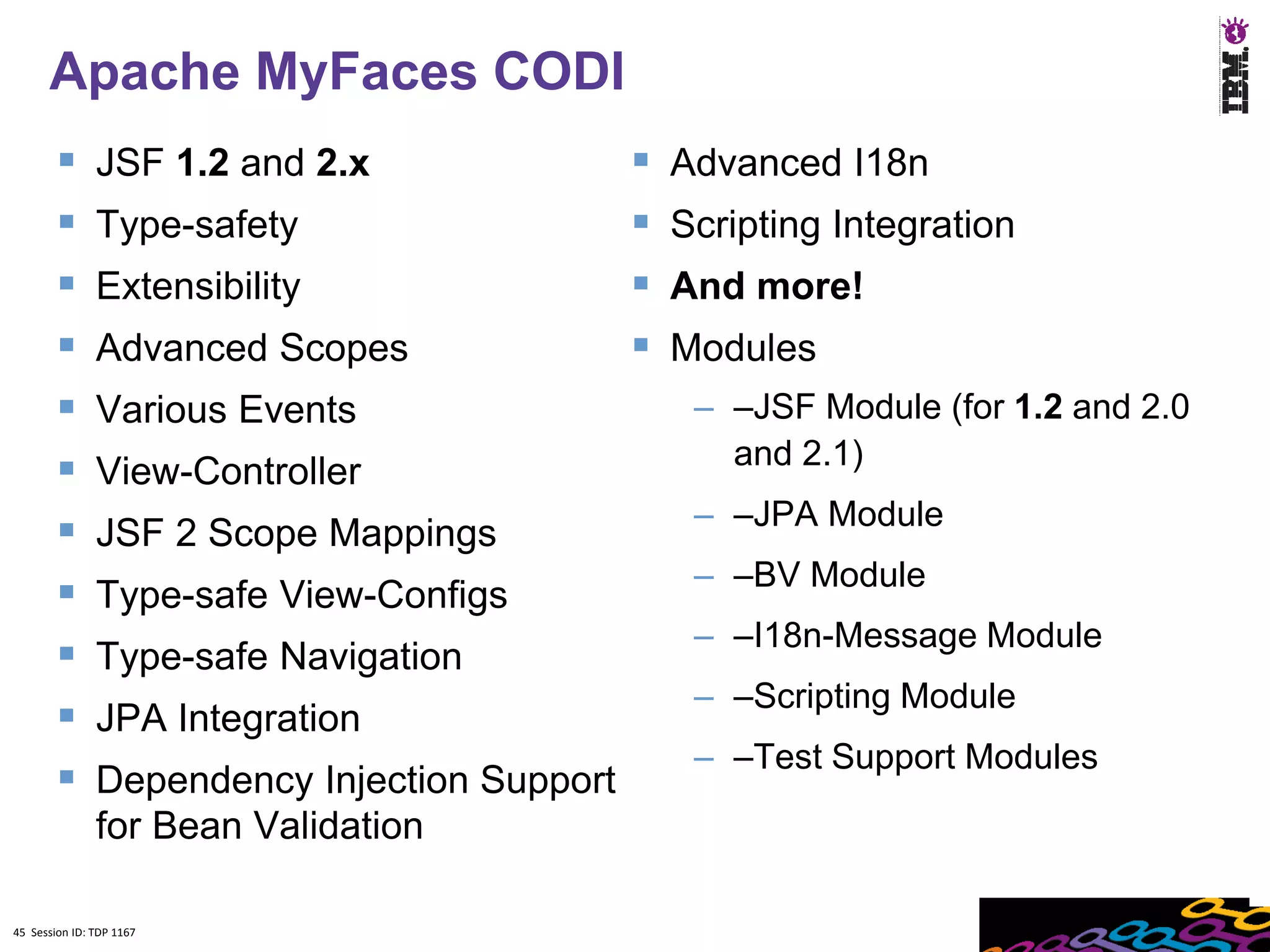 Apache MyFaces CODI
              JSF 1.2 and 2.x                   Advanced I18n
              Type-safety                       Scripting Integration
              Extensibility                     And more!
              Advanced Scopes                   Modules
              Various Events                      – –JSF Module (for 1.2 and 2.0
                                                     and 2.1)
              View-Controller
                                                   – –JPA Module
              JSF 2 Scope Mappings
                                                   – –BV Module
              Type-safe View-Configs
                                                   – –I18n-Message Module
              Type-safe Navigation
                                                   – –Scripting Module
              JPA Integration
                                                   – –Test Support Modules
              Dependency Injection Support
               for Bean Validation

45 Session ID: TDP 1167
 