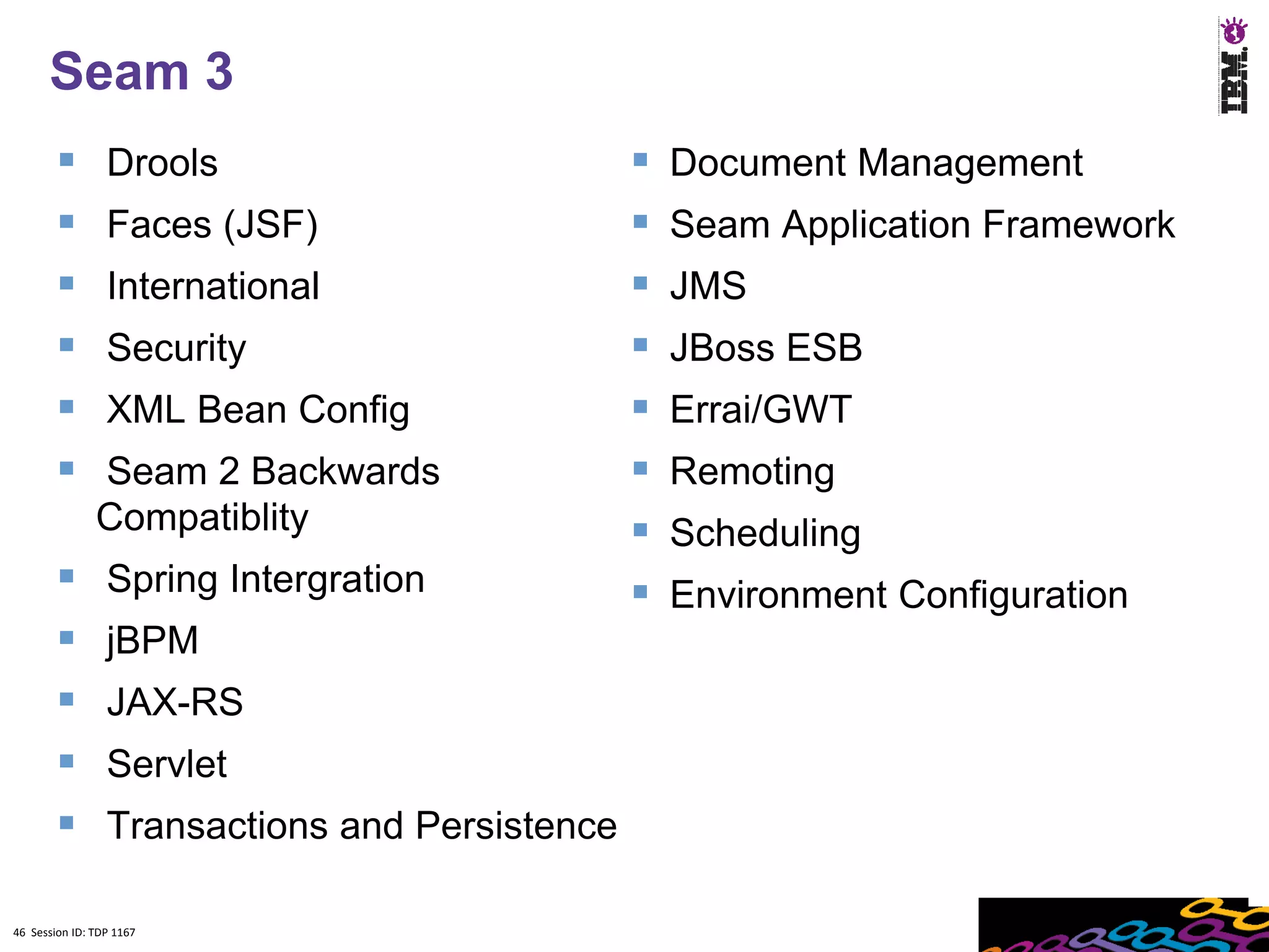Seam 3
                Drools                            Document Management
                Faces (JSF)                       Seam Application Framework
                International                     JMS
                Security                          JBoss ESB
                XML Bean Config                   Errai/GWT
              Seam 2 Backwards                    Remoting
               Compatiblity                        Scheduling
                Spring Intergration               Environment Configuration
                jBPM
                JAX-RS
                Servlet
                Transactions and Persistence

46 Session ID: TDP 1167
 