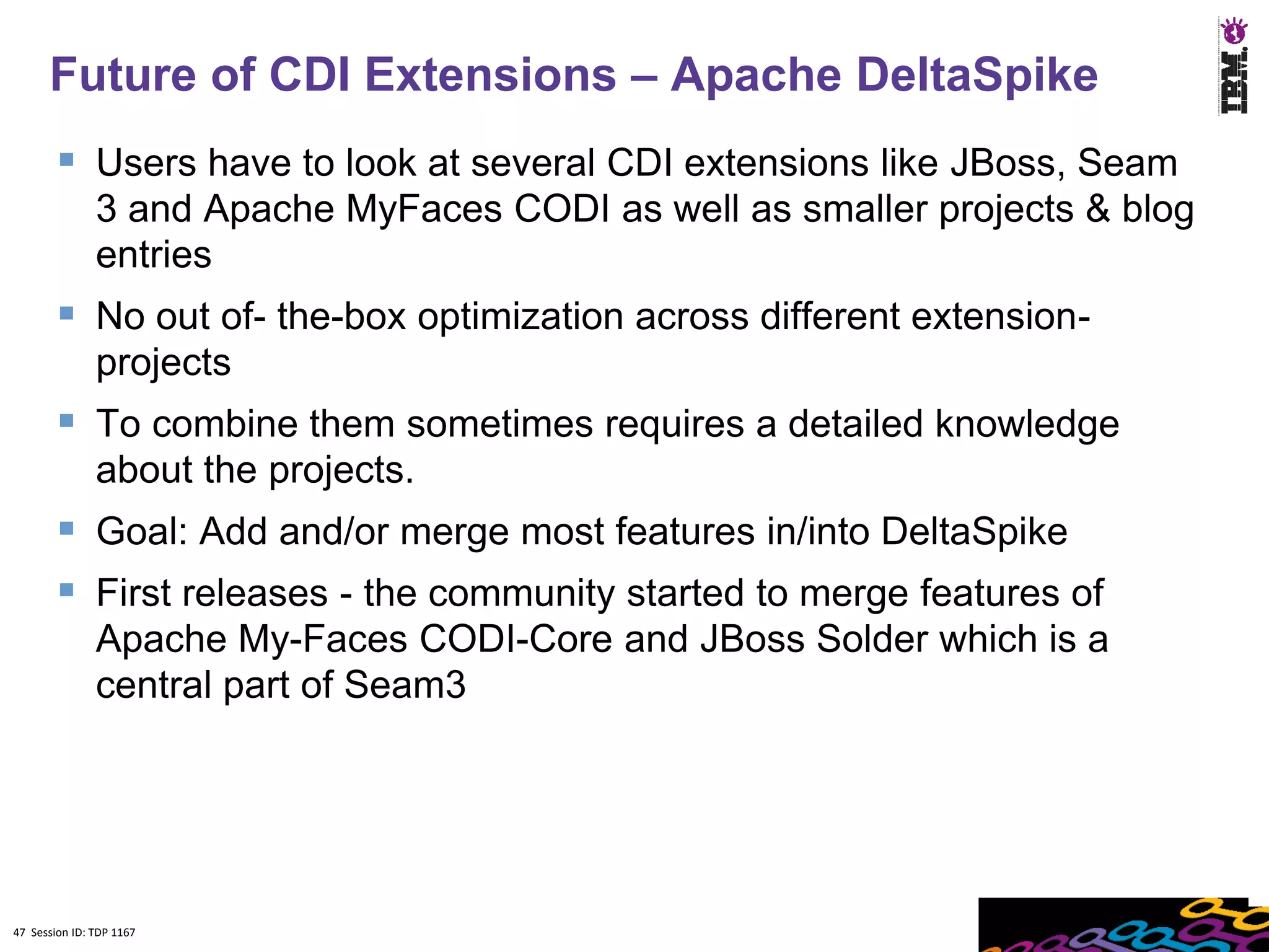 Future of CDI Extensions – Apache DeltaSpike
         Users have to look at several CDI extensions like JBoss, Seam
               3 and Apache MyFaces CODI as well as smaller projects & blog
               entries
         No out of- the-box optimization across different extension-
               projects
         To combine them sometimes requires a detailed knowledge
               about the projects.
         Goal: Add and/or merge most features in/into DeltaSpike
         First releases - the community started to merge features of
               Apache My-Faces CODI-Core and JBoss Solder which is a
               central part of Seam3




47 Session ID: TDP 1167
 