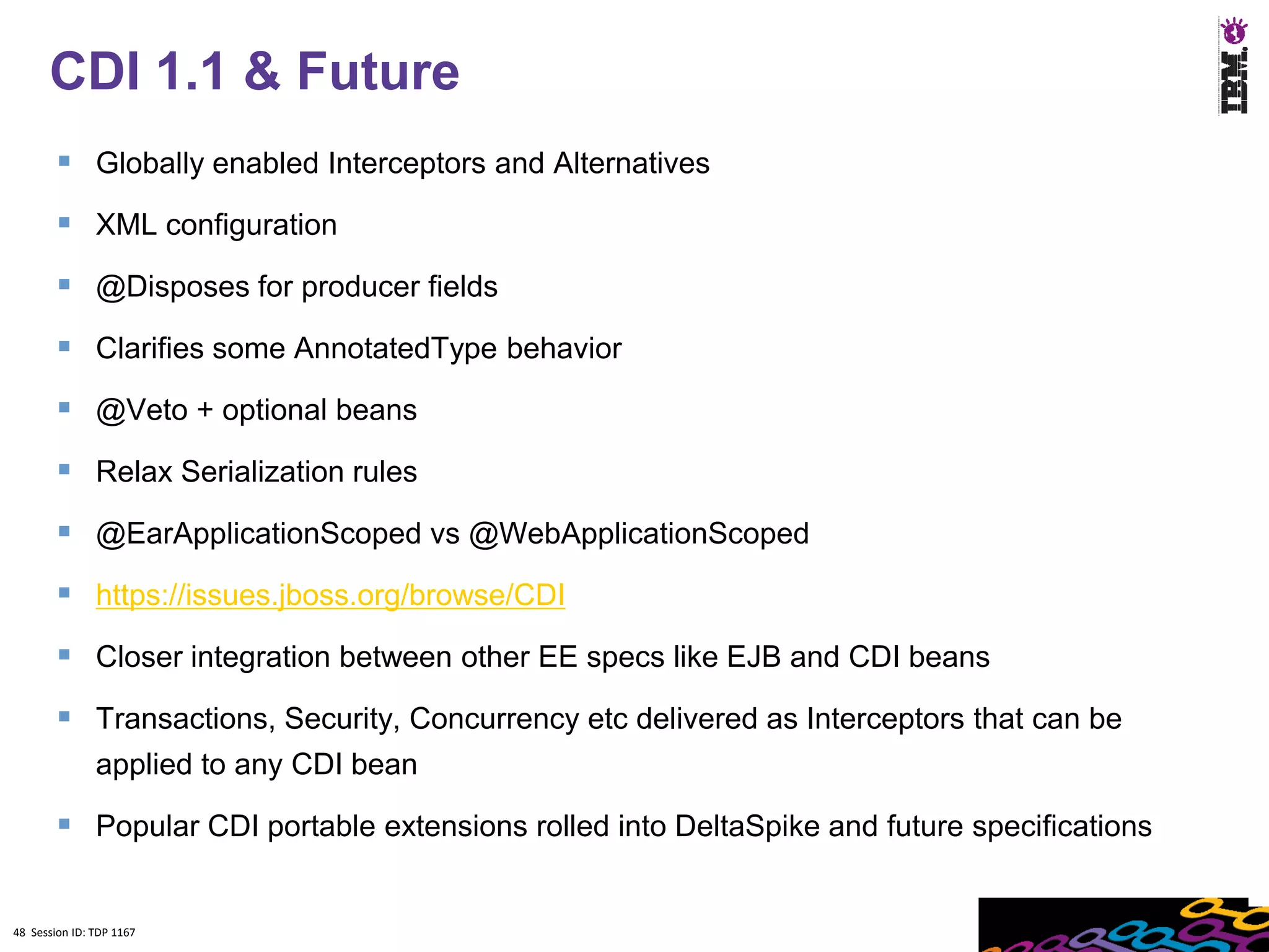 48
      CDI 1.1 & Future
         Globally enabled Interceptors and Alternatives
         XML configuration
         @Disposes for producer fields
         Clarifies some AnnotatedType behavior
         @Veto + optional beans
         Relax Serialization rules
         @EarApplicationScoped vs @WebApplicationScoped
         https://issues.jboss.org/browse/CDI
         Closer integration between other EE specs like EJB and CDI beans
         Transactions, Security, Concurrency etc delivered as Interceptors that can be
               applied to any CDI bean

         Popular CDI portable extensions rolled into DeltaSpike and future specifications

48 Session ID: TDP 1167
 