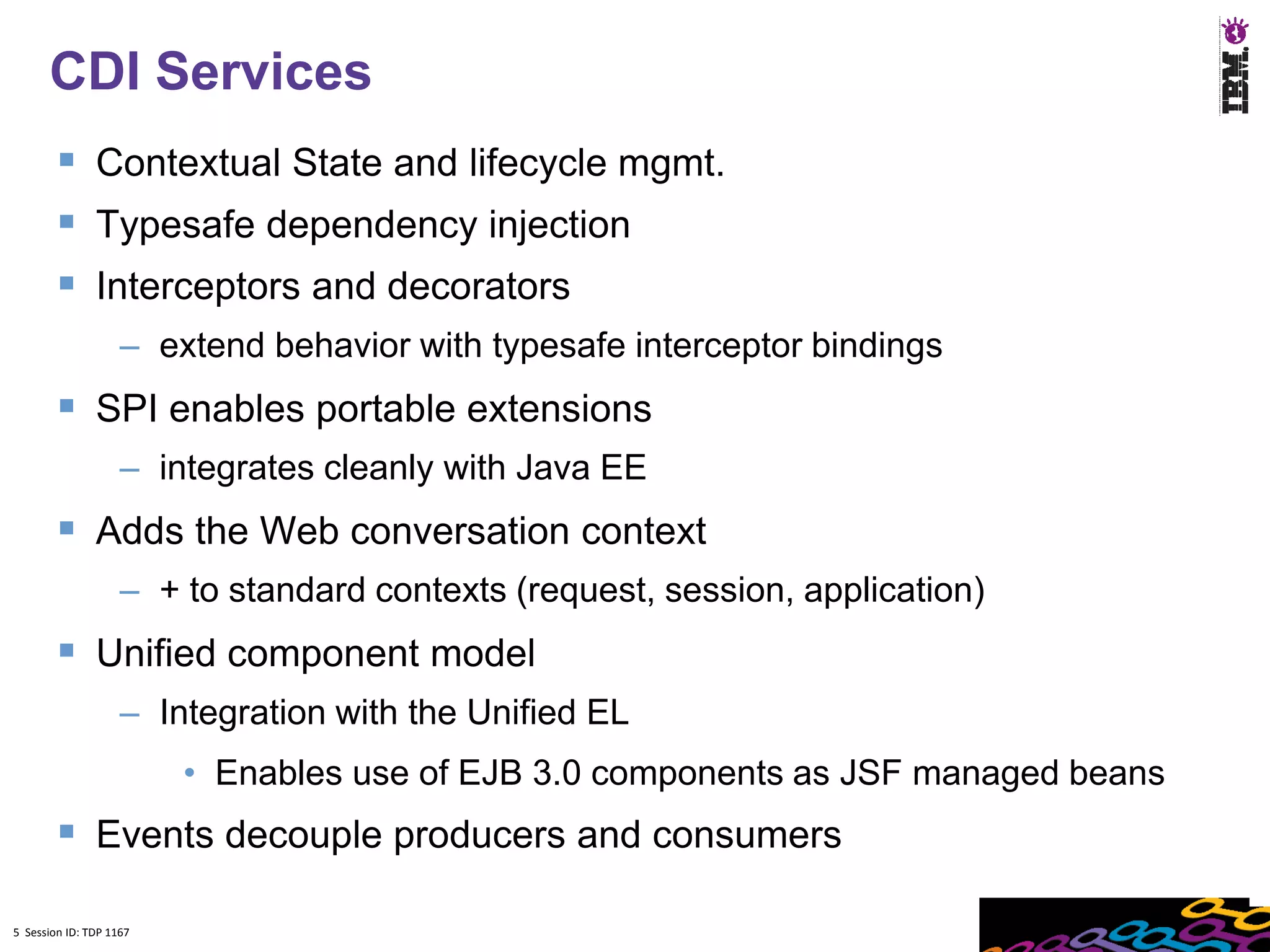5
      CDI Services
         Contextual State and lifecycle mgmt.
         Typesafe dependency injection
         Interceptors and decorators
                    – extend behavior with typesafe interceptor bindings
         SPI enables portable extensions
                    – integrates cleanly with Java EE
         Adds the Web conversation context
                    – + to standard contexts (request, session, application)
         Unified component model
                    – Integration with the Unified EL
                         • Enables use of EJB 3.0 components as JSF managed beans
         Events decouple producers and consumers
5 Session ID: TDP 1167
 