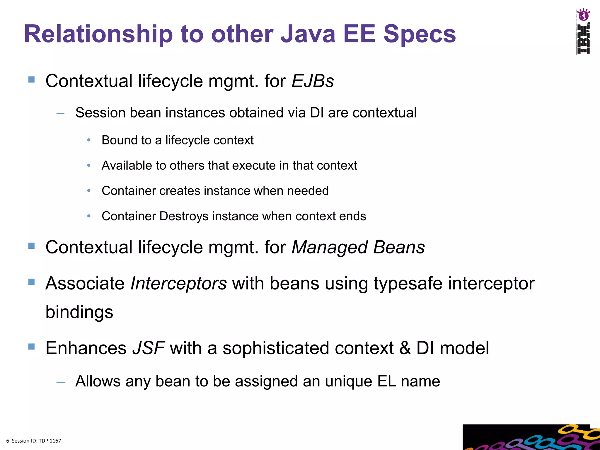6
      Relationship to other Java EE Specs
         Contextual lifecycle mgmt. for EJBs
                    – Session bean instances obtained via DI are contextual
                         • Bound to a lifecycle context

                         • Available to others that execute in that context

                         • Container creates instance when needed

                         • Container Destroys instance when context ends

         Contextual lifecycle mgmt. for Managed Beans
         Associate Interceptors with beans using typesafe interceptor
               bindings
         Enhances JSF with a sophisticated context & DI model
                    – Allows any bean to be assigned an unique EL name


6 Session ID: TDP 1167
 