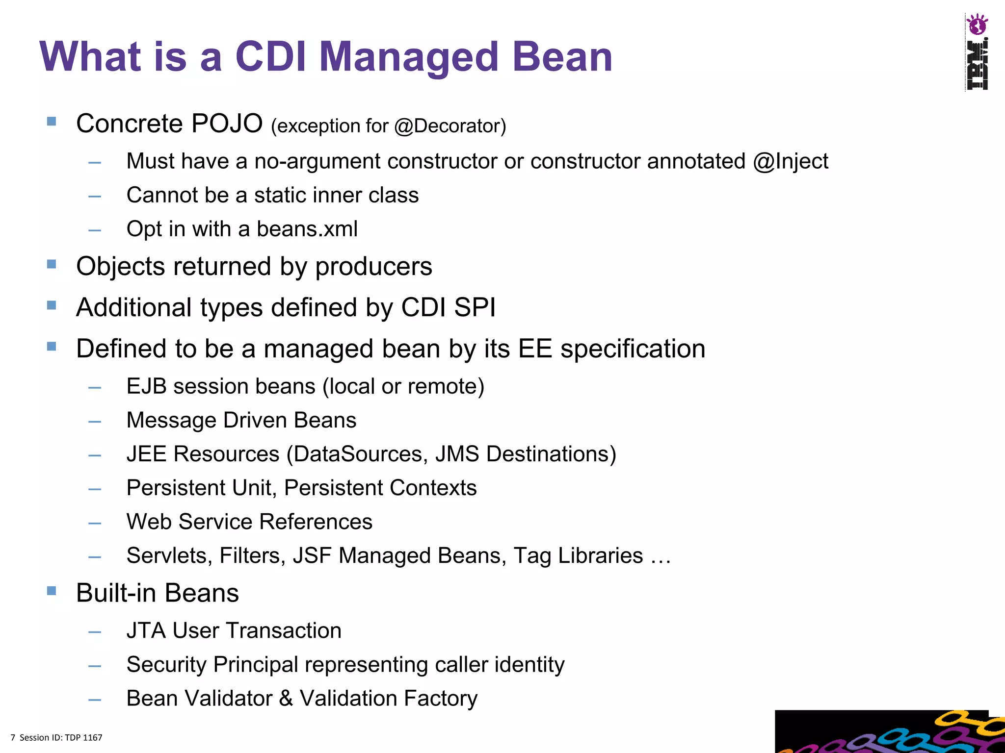 7
      What is a CDI Managed Bean
         Concrete POJO (exception for @Decorator)
                  –      Must have a no-argument constructor or constructor annotated @Inject
                  –      Cannot be a static inner class
                  –      Opt in with a beans.xml
         Objects returned by producers
         Additional types defined by CDI SPI
         Defined to be a managed bean by its EE specification
                  –      EJB session beans (local or remote)
                  –      Message Driven Beans
                  –      JEE Resources (DataSources, JMS Destinations)
                  –      Persistent Unit, Persistent Contexts
                  –      Web Service References
                  –      Servlets, Filters, JSF Managed Beans, Tag Libraries …
         Built-in Beans
                  –      JTA User Transaction
                  –      Security Principal representing caller identity
                  –      Bean Validator & Validation Factory
7 Session ID: TDP 1167
 