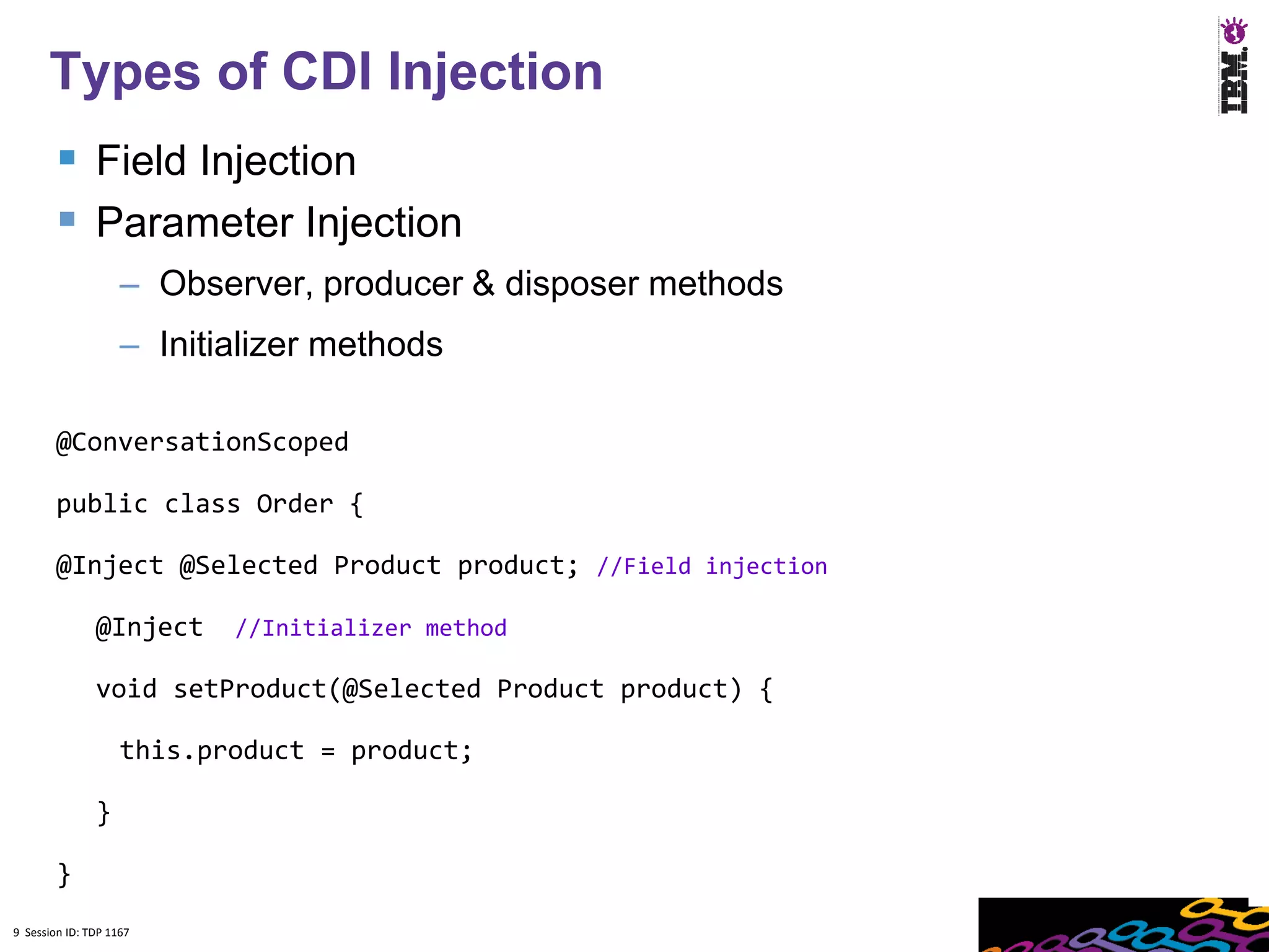 9
      Types of CDI Injection
         Field Injection
         Parameter Injection
                    – Observer, producer & disposer methods
                    – Initializer methods

        @ConversationScoped

        public class Order {

        @Inject @Selected Product product; //Field injection

               @Inject     //Initializer method

               void setProduct(@Selected Product product) {

                    this.product = product;

               }

        }
9 Session ID: TDP 1167
 