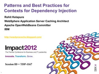 Patterns and Best Practices for
    Contexts for Dependency Injection
    Rohit Kelapure
    WebSphere Application Server Caching Architect
    Apache OpenWebBeans Committer
    IBM

    http://wasdynacache.blogspot.com/




    Session ID = TDP-1167

1
 