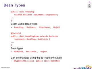 11
      Bean Types
                          public class BookShop
                              extends Business implements Shop<Book>{
                          ...
                          }
                          Client visible Bean types
                          – BookShop, Business, Shop<Book>, Object

                          @Stateful
                          public class BookShopBean extends Business
                              implements BookShop, Auditable {
                          ...
                          }
                          Bean types
                          – BookShop,   Auditable ,   Object


                          Can be restricted using the @Typed annotation
                          – @Typed(Shop.class)   public class BookShop


11 Session ID: TDP 1167
 