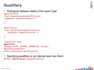 12
      Qualifiers
         Distinguish between beans of the same Type
        @ASynchronous
        class AsynchronousPaymentProcessor
        implements PaymentProcessor {
        ...
        }

        @Synchronous
        class SynchronousPaymentProcessor
           implements PaymentProcessor {
        ...
        }

        //Qualifier type
        @Qualifier
        @Target({TYPE, METHOD, PARAMETER, FIELD})
        @Retention(RUNTIME)
        public @interface Synchronous{}

         Specifying qualifiers on an injected bean aka Client
        @Inject @Synchronous PaymentProcessor



12 Session ID: TDP 1167
 