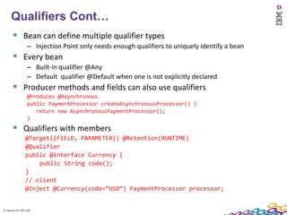 13
      Qualifiers Cont…
         Bean can define multiple qualifier types
                    – Injection Point only needs enough qualifiers to uniquely identify a bean
         Every bean
                    – Built-in qualifier @Any
                    – Default qualifier @Default when one is not explicitly declared
         Producer methods and fields can also use qualifiers
                    @Produces @Asynchronous
                    public PaymentProcessor createAsynchronousProcessor() {
                       return new AsynchronousPaymentProcessor();
                    }
         Qualifiers with members
                  @Target({FIELD, PARAMETER}) @Retention(RUNTIME)
                  @Qualifier
                  public @interface Currency {
                      public String code();
                  }
                  // client
                  @Inject @Currency(code=“USD”) PaymentProcessor processor;


13 Session ID: TDP 1167
 