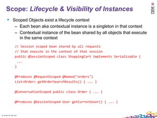 14
      Scope: Lifecycle & Visibility of Instances
         Scoped Objects exist a lifecycle context
                    – Each bean aka contextual instance is a singleton in that context
                    – Contextual instance of the bean shared by all objects that execute
                      in the same context
                    // Session scoped bean shared by all requests
                    // that execute in the context of that session
                    public @SessionScoped class ShoppingCart implements Serializable {
                     ...
                    }

                    @Produces @RequestScoped @Named("orders")
                    List<Order> getOrderSearchResults() { ... }

                    @ConversationScoped public class Order { ... }

                    @Produces @SessionScoped User getCurrentUser() { ... }


14 Session ID: TDP 1167
 