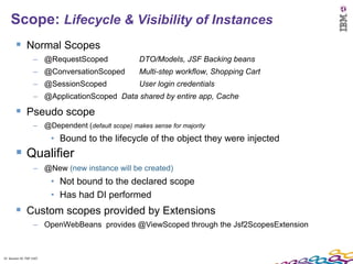 15
    Scope: Lifecycle & Visibility of Instances
         Normal Scopes
                    – @RequestScoped                DTO/Models, JSF Backing beans
                    – @ConversationScoped           Multi-step workflow, Shopping Cart
                    – @SessionScoped                User login credentials
                    – @ApplicationScoped Data shared by entire app, Cache

         Pseudo scope
                    – @Dependent (default scope) makes sense for majority
                          • Bound to the lifecycle of the object they were injected
         Qualifier
                    – @New (new instance will be created)
                          • Not bound to the declared scope
                          • Has had DI performed
         Custom scopes provided by Extensions
                    – OpenWebBeans provides @ViewScoped through the Jsf2ScopesExtension



15 Session ID: TDP 1167
 