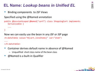 16
      EL Name: Lookup beans in Unified EL
         Binding components to JSF Views
        Specified using the @Named annotation
        public @SessionScoped @Named("cart“) class ShoppingCart implements
           Serializable {
           ...
        }

        Now we can easily use the bean in any JSF or JSP page
        <h:dataTable value="#{cart.lineItems}" var="item">
        ...
        </h:dataTable>

         Container derives default name in absence of @Named
                    – Unqualified short class name of the bean class
         @Named is a built-in Qualifier


16 Session ID: TDP 1167
 