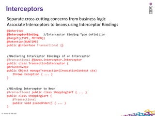 17
      Interceptors
        Separate cross-cutting concerns from business logic
        Associate Interceptors to beans using Interceptor Bindings
        @Inherited
        @InterceptorBinding   //Interceptor Binding Type definition
        @Target({TYPE, METHOD})
        @Retention(RUNTIME)
        public @interface Transactional {}


        //Declaring Interceptor Bindings of an Interceptor
        @Transactional @javax.interceptor.Interceptor
        public class TransactionInterceptor {
        @AroundInvoke
        public Object manageTransaction(InvocationContext ctx)
            throws Exception { ... }
        }


        //Binding Interceptor to Bean
        @Transactional public class ShoppingCart { ... }
        public class ShoppingCart {
            @Transactional
            public void placeOrder() { ... }
        }

17 Session ID: TDP 1167
 