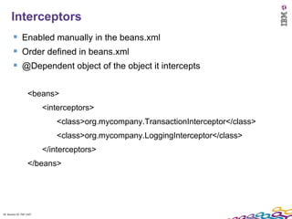 18
      Interceptors
         Enabled manually in the beans.xml
         Order defined in beans.xml
         @Dependent object of the object it intercepts

                    <beans>
                          <interceptors>
                              <class>org.mycompany.TransactionInterceptor</class>
                              <class>org.mycompany.LoggingInterceptor</class>
                          </interceptors>
                    </beans>




18 Session ID: TDP 1167
 