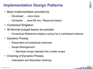 19
      Implementation Design Patterns
         Bean Implementation provided by
                    – Developer … Java class
                    – Container … Java EE env. Resource beans
         Contextual Singleton
         All Normal scoped beans are proxied
                    – Contextual Reference implies a proxy for a contextual instance
         Dynamic Proxies
                    – Passivation of contextual instances
                    – Scope Management
                          • Narrower scope injected into a wider scope
         Chaining of Dynamic Proxies
                    – Interceptor and Decorator chaining

19 Session ID: TDP 1167
 