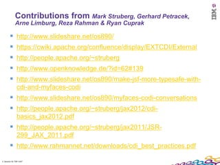Contributions from Mark Struberg, Gerhard Petracek,
             Arne Limburg, Reza Rahman & Ryan Cuprak

              http://www.slideshare.net/os890/
              https://cwiki.apache.org/confluence/display/EXTCDI/External
              http://people.apache.org/~struberg
              http://www.openknowledge.de/?id=62#139
              http://www.slideshare.net/os890/make-jsf-more-typesafe-with-
               cdi-and-myfaces-codi
         http://www.slideshare.net/os890/myfaces-codi-conversations
         http://people.apache.org/~struberg/jax2012/cdi-
               basics_jax2012.pdf
         http://people.apache.org/~struberg/jax2011/JSR-
               299_JAX_2011.pdf
         http://www.rahmannet.net/downloads/cdi_best_practices.pdf
2 Session ID: TDP 1167
 