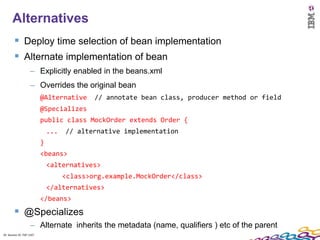 20
      Alternatives
         Deploy time selection of bean implementation
         Alternate implementation of bean
                    – Explicitly enabled in the beans.xml
                    – Overrides the original bean
                          @Alternative      // annotate bean class, producer method or field
                          @Specializes
                          public class MockOrder extends Order {
                              ...   // alternative implementation
                          }
                          <beans>
                              <alternatives>
                                    <class>org.example.MockOrder</class>
                              </alternatives>
                          </beans>
         @Specializes
                    – Alternate inherits the metadata (name, qualifiers ) etc of the parent
20 Session ID: TDP 1167
 