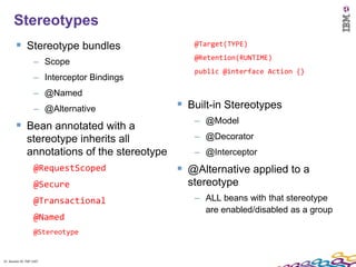 21
      Stereotypes
         Stereotype bundles                      @Target(TYPE)
                                                  @Retention(RUNTIME)
                    – Scope
                                                  public @interface Action {}
                    – Interceptor Bindings
                    – @Named
                    – @Alternative              Built-in Stereotypes
                                                  – @Model
         Bean annotated with a
               stereotype inherits all            – @Decorator
               annotations of the stereotype      – @Interceptor
                    @RequestScoped              @Alternative applied to a
                    @Secure                      stereotype
                    @Transactional                – ALL beans with that stereotype
                                                    are enabled/disabled as a group
                    @Named
                    @Stereotype


21 Session ID: TDP 1167
 
