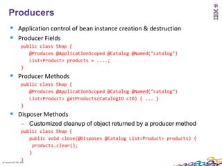 22
  Producers
    Application control of bean instance creation & destruction
    Producer Fields
        public class Shop {
           @Produces @ApplicationScoped @Catalog @Named("catalog")
           List<Product> products = ....;
        }
    Producer Methods
        public class Shop {
           @Produces @ApplicationScoped @Catalog @Named("catalog")
           List<Product> getProducts(CatalogID cID) { ... }
        }
    Disposer Methods
        – Customized cleanup of object returned by a producer method
                    public class Shop {
                        public void close(@Disposes @Catalog List<Product> products) {
                          products.clear();
                        }
                    }
22 Session ID: TDP 1167
 