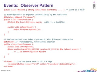 25
      Events: Observer Pattern
       public class MyEvent { String data; Date eventTime; .... } // Event is a POJO

       // Event<MyEvent> is injected automatically by the container
       @Stateless @Named (“producer”)
       public class EventProducer {
           @Inject @My Event<MyEvent> event; //@My is a Qualifier

                public void doSomething() {
                      event.fire(new MyEvent());
                }
       }

       // Declare method that takes a parameter with @Observes annotation
       @Stateless // Transactional, Conditional observer
       public class EventConsumer {
           public void afterMyEvent(
           @Observes(during=AFTER_SUCCESS receive=IF_EXISTS) @My MyEvent event) {
                 // .. Do something with MyEvent
           }
       }

       <h:form> // Fire the event from a JSF 2.0 Page
           <h:commandButton value="Fire!" action="#{producer.doSomething}"/>
       </h:form>

25 Session ID: TDP 1167
 