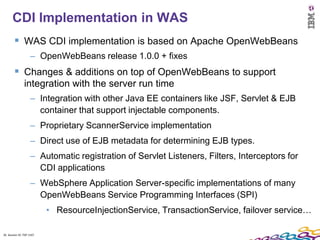26
      CDI Implementation in WAS
         WAS CDI implementation is based on Apache OpenWebBeans
                    – OpenWebBeans release 1.0.0 + fixes
         Changes & additions on top of OpenWebBeans to support
               integration with the server run time
                    – Integration with other Java EE containers like JSF, Servlet & EJB
                      container that support injectable components.
                    – Proprietary ScannerService implementation
                    – Direct use of EJB metadata for determining EJB types.
                    – Automatic registration of Servlet Listeners, Filters, Interceptors for
                      CDI applications
                    – WebSphere Application Server-specific implementations of many
                      OpenWebBeans Service Programming Interfaces (SPI)
                          • ResourceInjectionService, TransactionService, failover service…

26 Session ID: TDP 1167
 