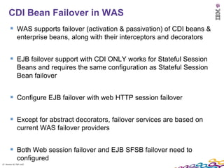 27
      CDI Bean Failover in WAS
         WAS supports failover (activation & passivation) of CDI beans &
               enterprise beans, along with their interceptors and decorators


         EJB failover support with CDI ONLY works for Stateful Session
               Beans and requires the same configuration as Stateful Session
               Bean failover


         Configure EJB failover with web HTTP session failover

         Except for abstract decorators, failover services are based on
               current WAS failover providers


         Both Web session failover and EJB SFSB failover need to
               configured
27 Session ID: TDP 1167
 