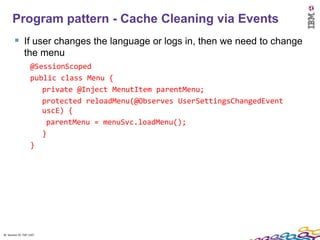 Program pattern - Cache Cleaning via Events
         If user changes the language or logs in, then we need to change
               the menu
                    @SessionScoped
                    public class Menu {
                       private @Inject MenutItem parentMenu;
                       protected reloadMenu(@Observes UserSettingsChangedEvent
                       uscE) {
                        parentMenu = menuSvc.loadMenu();
                       }
                    }




30 Session ID: TDP 1167
 
