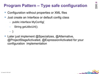 Program Pattern – Type safe configuration
         Configuration without properties or XML files
         Just create an Interface or default config class
                    – public interface MyConfig{
                    –     String getJdbcUrl();
                    – }
         Later just implement @Specializes, @Alternative,
               @ProjectStageActivated, @ExpressionActivated for your
               configuration implementation




31 Session ID: TDP 1167
 