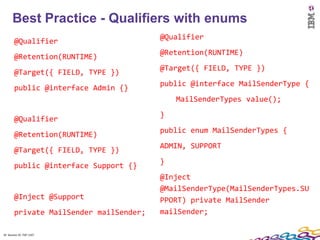 Best Practice - Qualifiers with enums
                                         @Qualifier
        @Qualifier
                                         @Retention(RUNTIME)
        @Retention(RUNTIME)
                                         @Target({ FIELD, TYPE })
        @Target({ FIELD, TYPE })
                                         public @interface MailSenderType {
        public @interface Admin {}
                                             MailSenderTypes value();
                                         }
        @Qualifier
                                         public enum MailSenderTypes {
        @Retention(RUNTIME)
                                         ADMIN, SUPPORT
        @Target({ FIELD, TYPE })
                                         }
        public @interface Support {}
                                         @Inject
                                         @MailSenderType(MailSenderTypes.SU
        @Inject @Support                 PPORT) private MailSender
        private MailSender mailSender;   mailSender;

34 Session ID: TDP 1167
 