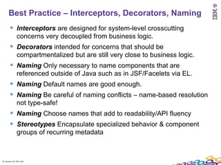 Best Practice – Interceptors, Decorators, Naming
         Interceptors are designed for system-level crosscutting
               concerns very decoupled from business logic.
         Decorators intended for concerns that should be
               compartmentalized but are still very close to business logic.
         Naming Only necessary to name components that are
               referenced outside of Java such as in JSF/Facelets via EL.
         Naming Default names are good enough.
         Naming Be careful of naming conflicts – name-based resolution
               not type-safe!
         Naming Choose names that add to readability/API fluency
         Stereotypes Encapsulate specialized behavior & component
               groups of recurring metadata



35 Session ID: TDP 1167
 