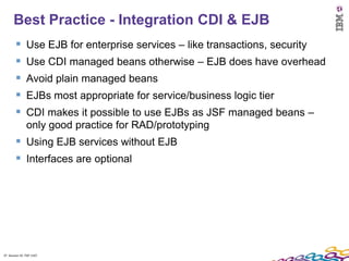 Best Practice - Integration CDI & EJB
              Use EJB for enterprise services – like transactions, security
              Use CDI managed beans otherwise – EJB does have overhead
              Avoid plain managed beans
              EJBs most appropriate for service/business logic tier
              CDI makes it possible to use EJBs as JSF managed beans –
               only good practice for RAD/prototyping
         Using EJB services without EJB
         Interfaces are optional




37 Session ID: TDP 1167
 