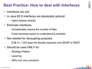 Best Practice- How to deal with Interfaces
         Interfaces are evil
         In Java EE 6 interfaces are absolutely optional
                    – Inject classes directly
         Eliminate interfaces
                    – Considerably reduce the number of files
                    – Code becomes easier to understand & maintain
         Not needed for decoupling purposes
                    – EJB 3.1 / CDI bean be directly exposed over SOAP or REST
         Should be used ONLY for
                    – Strategy Pattern
                    – Layering
                    – APIs (not very common)

38 Session ID: TDP 1167
 
