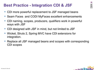 Best Practice - Integration CDI & JSF
         CDI more powerful replacement to JSF managed beans
         Seam Faces and CODI MyFaces excellent enhancements
         CDI naming, scopes, producers, qualifiers work in powerful
               ways with JSF
         CDI designed with JSF in mind, but not limited to JSF
         Wicket, Struts 2, Spring MVC have CDI extensions for
               integration.
         Replace all JSF managed beans and scopes with corresponding
               CDI scopes




39 Session ID: TDP 1167
 
