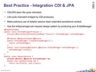 Best Practice - Integration CDI & JPA
         CDI/JPA bean life-cycle mismatch
         Life-cycle mismatch bridged by CDI producers
         Make judicious use of stateful session bean extended persistence context
         Use the entitymanager-per-request design pattern by producing your EntityManager
        @RequestScoped
        public class EntityManagerProducer {
           private @PersistenceContext(unitName="Course") EntityManager entityManager;

               @Produces @RequestScoped @QCourse
               public EntityManager createEntityManager() {
                 return entityManager;
               }
               public void dispose(@Disposes @QCourse EntityManager entityManager) {
                 entityManager.close();
               }
        }
        public class MyUserService {
           private @Inject @QCourse EntityManager em;
           public User getUser(long id) {
             return em.find(id, User.class);
        }

40 Session ID: TDP 1167
 
