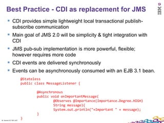 Best Practice - CDI as replacement for JMS
         CDI provides simple lightweight local transactional publish-
               subscribe communication
         Main goal of JMS 2.0 will be simplicity & tight integration with
               CDI
         JMS pub-sub implementation is more powerful, flexible;
               however requires more code
         CDI events are delivered synchronously
         Events can be asynchronously consumed with an EJB 3.1 bean.
                          @Stateless
                          public class MessageListener {

                                  @Asynchronous
                                  public void onImportantMessage(
                                          @Observes @Importance(Importance.Degree.HIGH)
                                          String message){
                                          System.out.println("+Important " + message);
                                  }
42 Session ID: TDP 1167
                          }
 