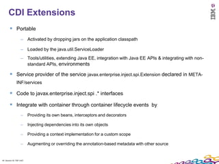 43
      CDI Extensions
         Portable
                    – Activated by dropping jars on the application classpath

                    – Loaded by the java.util.ServiceLoader
                    – Tools/utilities, extending Java EE, integration with Java EE APIs & integrating with non-
                      standard APIs, environments

         Service provider of the service javax.enterprise.inject.spi.Extension declared in META-
               INF/services

         Code to javax.enterprise.inject.spi .* interfaces
         Integrate with container through container lifecycle events by
                    –     Providing its own beans, interceptors and decorators

                    –     Injecting dependencies into its own objects

                    –     Providing a context implementation for a custom scope

                    –     Augmenting or overriding the annotation-based metadata with other source


43 Session ID: TDP 1167
 