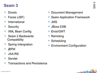 Seam 3
                Drools                            Document Management
                Faces (JSF)                       Seam Application Framework
                International                     JMS
                Security                          JBoss ESB
                XML Bean Config                   Errai/GWT
              Seam 2 Backwards                    Remoting
               Compatiblity                        Scheduling
                Spring Intergration               Environment Configuration
                jBPM
                JAX-RS
                Servlet
                Transactions and Persistence

46 Session ID: TDP 1167
 