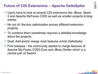 Future of CDI Extensions – Apache DeltaSpike
         Users have to look at several CDI extensions like JBoss, Seam
               3 and Apache MyFaces CODI as well as smaller projects & blog
               entries
         No out of- the-box optimization across different extension-
               projects
         To combine them sometimes requires a detailed knowledge
               about the projects.
         Goal: Add and/or merge most features in/into DeltaSpike
         First releases - the community started to merge features of
               Apache My-Faces CODI-Core and JBoss Solder which is a
               central part of Seam3




47 Session ID: TDP 1167
 